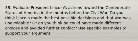 38. Evaluate President Lincoln's actions toward the Confederate States of America in the months before the Civil War. Do you think Lincoln made the best possible decisions and that war was unavoidable? Or do you think he could have made different choices and avoided further conflict? Use specific examples to support your argument.