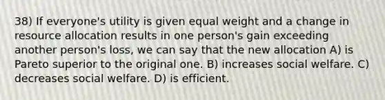 38) If everyone's utility is given equal weight and a change in resource allocation results in one person's gain exceeding another person's loss, we can say that the new allocation A) is Pareto superior to the original one. B) increases social welfare. C) decreases social welfare. D) is efficient.