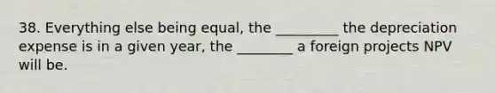 38. Everything else being equal, the _________ the depreciation expense is in a given year, the ________ a foreign projects NPV will be.