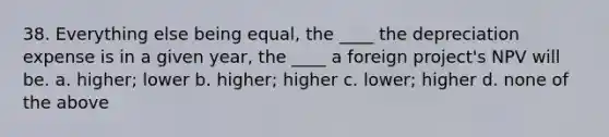 38. Everything else being equal, the ____ the depreciation expense is in a given year, the ____ a foreign project's NPV will be. a. higher; lower b. higher; higher c. lower; higher d. none of the above