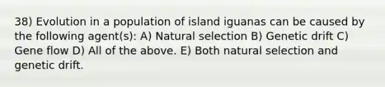 38) Evolution in a population of island iguanas can be caused by the following agent(s): A) Natural selection B) Genetic drift C) Gene flow D) All of the above. E) Both natural selection and genetic drift.