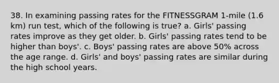 38. In examining passing rates for the FITNESSGRAM 1-mile (1.6 km) run test, which of the following is true? a. Girls' passing rates improve as they get older. b. Girls' passing rates tend to be higher than boys'. c. Boys' passing rates are above 50% across the age range. d. Girls' and boys' passing rates are similar during the high school years.