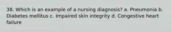 38. Which is an example of a nursing diagnosis? a. Pneumonia b. Diabetes mellitus c. Impaired skin integrity d. Congestive heart failure