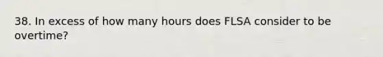 38. In excess of how many hours does FLSA consider to be overtime?