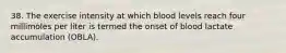 38. The exercise intensity at which blood levels reach four millimoles per liter is termed the onset of blood lactate accumulation (OBLA).