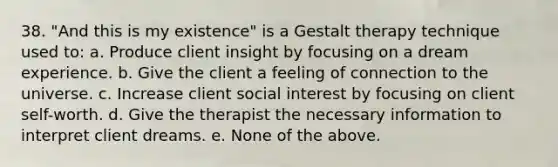 38. "And this is my existence" is a Gestalt therapy technique used to: a. Produce client insight by focusing on a dream experience. b. Give the client a feeling of connection to the universe. c. Increase client social interest by focusing on client self-worth. d. Give the therapist the necessary information to interpret client dreams. e. None of the above.