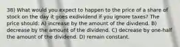 38) What would you expect to happen to the price of a share of stock on the day it goes exdividend if you ignore taxes? The price should: A) increase by the amount of the dividend. B) decrease by the amount of the dividend. C) decrease by one-half the amount of the dividend. D) remain constant.