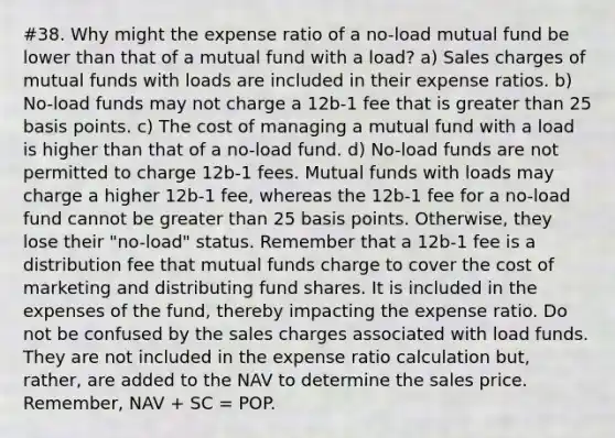 #38. Why might the expense ratio of a no-load mutual fund be lower than that of a mutual fund with a load? a) Sales charges of mutual funds with loads are included in their expense ratios. b) No-load funds may not charge a 12b-1 fee that is greater than 25 basis points. c) The cost of managing a mutual fund with a load is higher than that of a no-load fund. d) No-load funds are not permitted to charge 12b-1 fees. Mutual funds with loads may charge a higher 12b-1 fee, whereas the 12b-1 fee for a no-load fund cannot be greater than 25 basis points. Otherwise, they lose their "no-load" status. Remember that a 12b-1 fee is a distribution fee that mutual funds charge to cover the cost of marketing and distributing fund shares. It is included in the expenses of the fund, thereby impacting the expense ratio. Do not be confused by the sales charges associated with load funds. They are not included in the expense ratio calculation but, rather, are added to the NAV to determine the sales price. Remember, NAV + SC = POP.