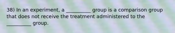 38) In an experiment, a __________ group is a comparison group that does not receive the treatment administered to the __________ group.