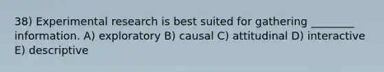 38) <a href='https://www.questionai.com/knowledge/kD5GeV2lsd-experimental-research' class='anchor-knowledge'>experimental research</a> is best suited for gathering ________ information. A) exploratory B) causal C) attitudinal D) interactive E) descriptive