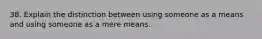 38. Explain the distinction between using someone as a means and using someone as a mere means.