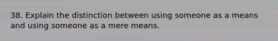 38. Explain the distinction between using someone as a means and using someone as a mere means.