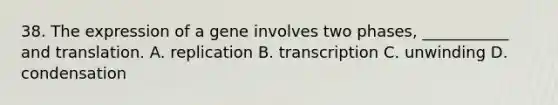 38. The expression of a gene involves two phases, ___________ and translation. A. replication B. transcription C. unwinding D. condensation