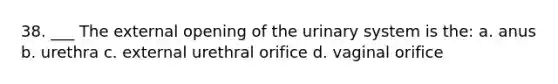 38. ___ The external opening of the urinary system is the: a. anus b. urethra c. external urethral orifice d. vaginal orifice