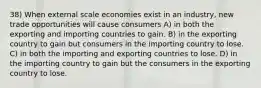 38) When external scale economies exist in an industry, new trade opportunities will cause consumers A) in both the exporting and importing countries to gain. B) in the exporting country to gain but consumers in the importing country to lose. C) in both the importing and exporting countries to lose. D) in the importing country to gain but the consumers in the exporting country to lose.