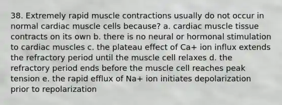 38. Extremely rapid muscle contractions usually do not occur in normal cardiac muscle cells because? a. cardiac muscle tissue contracts on its own b. there is no neural or hormonal stimulation to cardiac muscles c. the plateau effect of Ca+ ion influx extends the refractory period until the muscle cell relaxes d. the refractory period ends before the muscle cell reaches peak tension e. the rapid efflux of Na+ ion initiates depolarization prior to repolarization