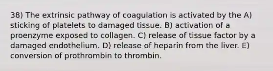 38) The extrinsic pathway of coagulation is activated by the A) sticking of platelets to damaged tissue. B) activation of a proenzyme exposed to collagen. C) release of tissue factor by a damaged endothelium. D) release of heparin from the liver. E) conversion of prothrombin to thrombin.