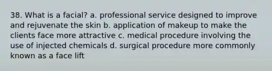 38. What is a facial? a. professional service designed to improve and rejuvenate the skin b. application of makeup to make the clients face more attractive c. medical procedure involving the use of injected chemicals d. surgical procedure more commonly known as a face lift