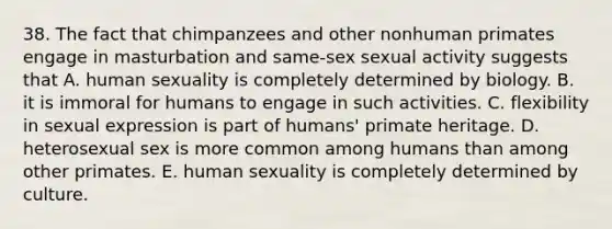 38. The fact that chimpanzees and other nonhuman primates engage in masturbation and same-sex sexual activity suggests that A. human sexuality is completely determined by biology. B. it is immoral for humans to engage in such activities. C. flexibility in sexual expression is part of humans' primate heritage. D. heterosexual sex is more common among humans than among other primates. E. human sexuality is completely determined by culture.