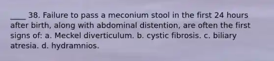 ____ 38. Failure to pass a meconium stool in the first 24 hours after birth, along with abdominal distention, are often the first signs of: a. Meckel diverticulum. b. cystic fibrosis. c. biliary atresia. d. hydramnios.