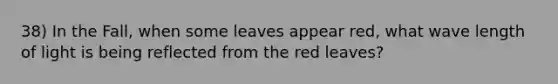 38) In the Fall, when some leaves appear red, what wave length of light is being reflected from the red leaves?