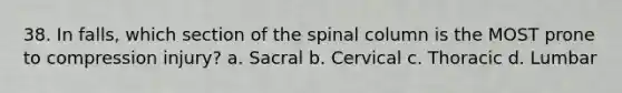 38. In falls, which section of the spinal column is the MOST prone to compression injury? a. Sacral b. Cervical c. Thoracic d. Lumbar