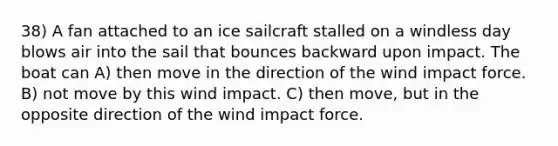 38) A fan attached to an ice sailcraft stalled on a windless day blows air into the sail that bounces backward upon impact. The boat can A) then move in the direction of the wind impact force. B) not move by this wind impact. C) then move, but in the opposite direction of the wind impact force.