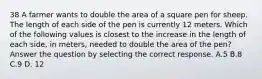 38 A farmer wants to double the area of a square pen for sheep. The length of each side of the pen is currently 12 meters. Which of the following values is closest to the increase in the length of each side, in meters, needed to double the area of the pen? Answer the question by selecting the correct response. A.5 B.8 C.9 D. 12