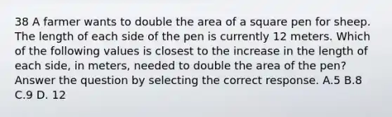 38 A farmer wants to double the area of a square pen for sheep. The length of each side of the pen is currently 12 meters. Which of the following values is closest to the increase in the length of each side, in meters, needed to double the area of the pen? Answer the question by selecting the correct response. A.5 B.8 C.9 D. 12