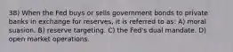 38) When the Fed buys or sells government bonds to private banks in exchange for reserves, it is referred to as: A) moral suasion. B) reserve targeting. C) the Fed's dual mandate. D) open market operations.