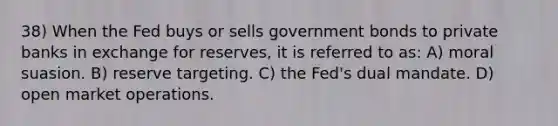 38) When the Fed buys or sells government bonds to private banks in exchange for reserves, it is referred to as: A) moral suasion. B) reserve targeting. C) the Fed's dual mandate. D) open market operations.