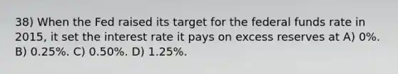 38) When the Fed raised its target for the federal funds rate in 2015, it set the interest rate it pays on excess reserves at A) 0%. B) 0.25%. C) 0.50%. D) 1.25%.