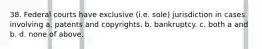 38. Federal courts have exclusive (i.e. sole) jurisdiction in cases involving a. patents and copyrights. b. bankruptcy. c. both a and b. d. none of above.