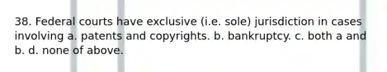 38. Federal courts have exclusive (i.e. sole) jurisdiction in cases involving a. patents and copyrights. b. bankruptcy. c. both a and b. d. none of above.