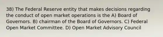 38) The Federal Reserve entity that makes decisions regarding the conduct of open market operations is the A) Board of Governors. B) chairman of the Board of Governors. C) Federal Open Market Committee. D) Open Market Advisory Council