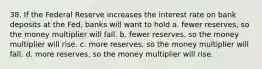 38. If the Federal Reserve increases the interest rate on bank deposits at the Fed, banks will want to hold a. fewer reserves, so the money multiplier will fall. b. fewer reserves, so the money multiplier will rise. c. more reserves, so the money multiplier will fall. d. more reserves, so the money multiplier will rise.