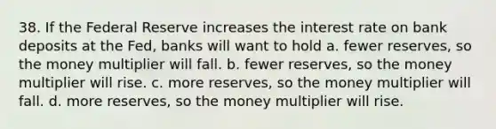 38. If the Federal Reserve increases the interest rate on bank deposits at the Fed, banks will want to hold a. fewer reserves, so the money multiplier will fall. b. fewer reserves, so the money multiplier will rise. c. more reserves, so the money multiplier will fall. d. more reserves, so the money multiplier will rise.