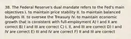 38. The Federal Reserve's dual mandate refers to the Fed's main objectives I. to maintain price stability II. to maintain balanced budgets III. to oversee the Treasury IV. to maintain economic growth that is consistent with full-employment A) I and II are correct B) I and III are correct C) I, II, and III are correct D) I and IV are correct E) III and IV are correct F) II and III are correct