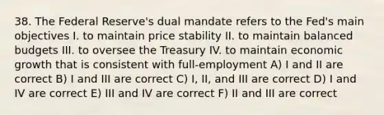 38. The Federal Reserve's dual mandate refers to the Fed's main objectives I. to maintain price stability II. to maintain balanced budgets III. to oversee the Treasury IV. to maintain economic growth that is consistent with full-employment A) I and II are correct B) I and III are correct C) I, II, and III are correct D) I and IV are correct E) III and IV are correct F) II and III are correct