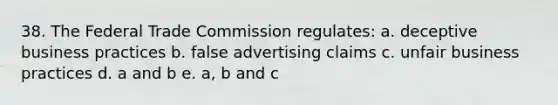 38. The Federal Trade Commission regulates: a. deceptive business practices b. false advertising claims c. unfair business practices d. a and b e. a, b and c