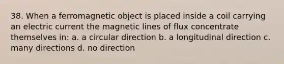 38. When a ferromagnetic object is placed inside a coil carrying an electric current the magnetic lines of flux concentrate themselves in: a. a circular direction b. a longitudinal direction c. many directions d. no direction