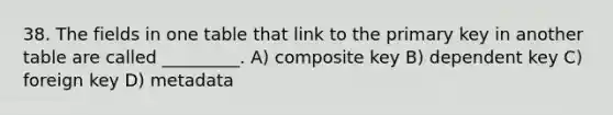 38. The fields in one table that link to the primary key in another table are called _________. A) composite key B) dependent key C) foreign key D) metadata