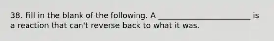 38. Fill in the blank of the following. A ________________________ is a reaction that can't reverse back to what it was.