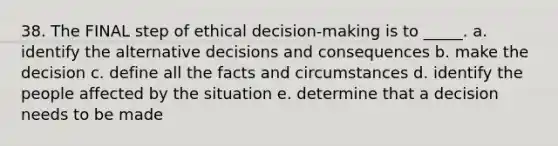 38. The FINAL step of ethical decision-making is to _____. a. identify the alternative decisions and consequences b. make the decision c. define all the facts and circumstances d. identify the people affected by the situation e. determine that a decision needs to be made