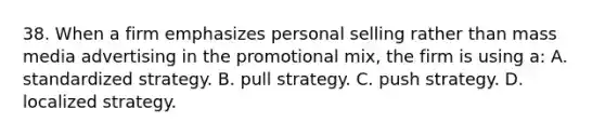 38. When a firm emphasizes personal selling rather than mass media advertising in the promotional mix, the firm is using a: A. standardized strategy. B. pull strategy. C. push strategy. D. localized strategy.