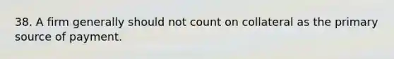 38. A firm generally should not count on collateral as the primary source of payment.