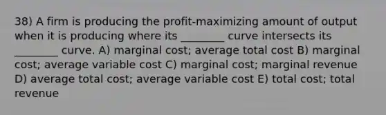 38) A firm is producing the profit-maximizing amount of output when it is producing where its ________ curve intersects its ________ curve. A) marginal cost; average total cost B) marginal cost; average variable cost C) marginal cost; marginal revenue D) average total cost; average variable cost E) total cost; total revenue