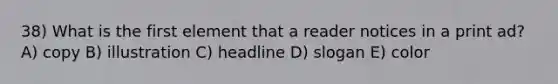 38) What is the first element that a reader notices in a print ad? A) copy B) illustration C) headline D) slogan E) color