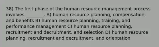 38) The first phase of the human resource management process involves ________. A) human resource planning, compensation, and benefits B) human resource planning, training, and performance management C) human resource planning, recruitment and decruitment, and selection D) human resource planning, recruitment and decruitment, and orientation