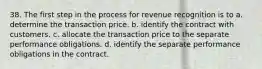 38. The first step in the process for revenue recognition is to a. determine the transaction price. b. identify the contract with customers. c. allocate the transaction price to the separate performance obligations. d. identify the separate performance obligations in the contract.